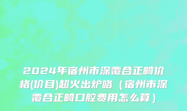 2024年宿州市深覆合正畸价格(价目)超火出炉咯（宿州市深覆合正畸口腔费用怎么算）