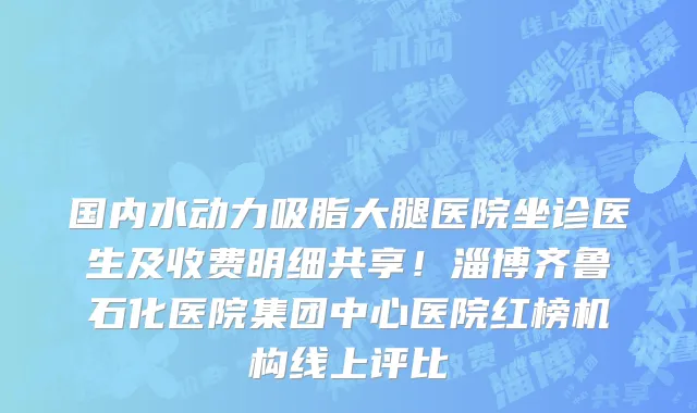国内水动力吸脂大腿医院坐诊医生及收费明细共享!淄博齐鲁石化医院集团中心医院红榜机构线上评比