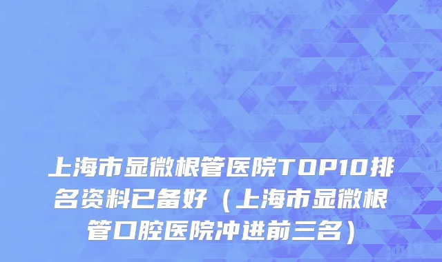 上海市显微根管医院TOP10排名资料已备好（上海市显微根管口腔医院冲进前三名）