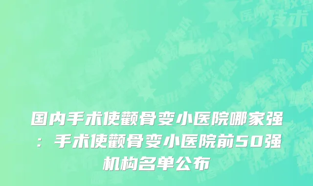 国内手术使颧骨变小医院哪家强：手术使颧骨变小医院前50强机构名单公布