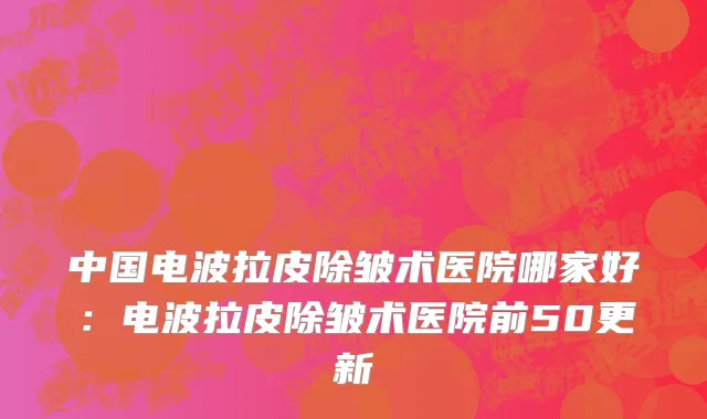 中国电波拉皮除皱术医院哪家好：电波拉皮除皱术医院前50更新