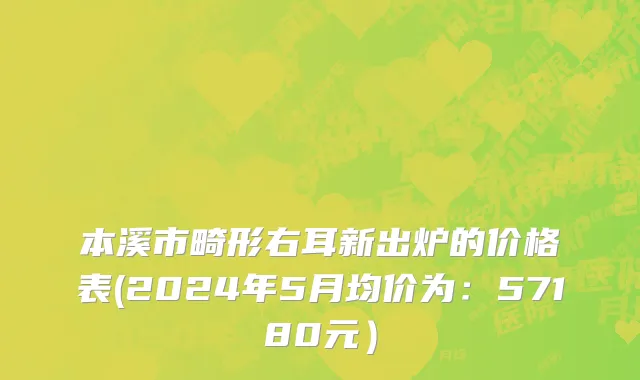 本溪市畸形右耳新出炉的价格表(2024年5月均价为：57180元）