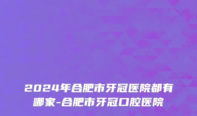 2024年合肥市牙冠医院都有哪家-合肥市牙冠口腔医院