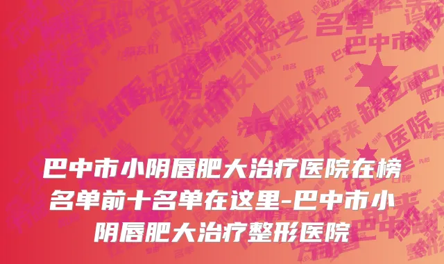 巴中市小阴唇肥大治疗医院在榜名单前十名单在这里-巴中市小阴唇肥大治疗整形医院