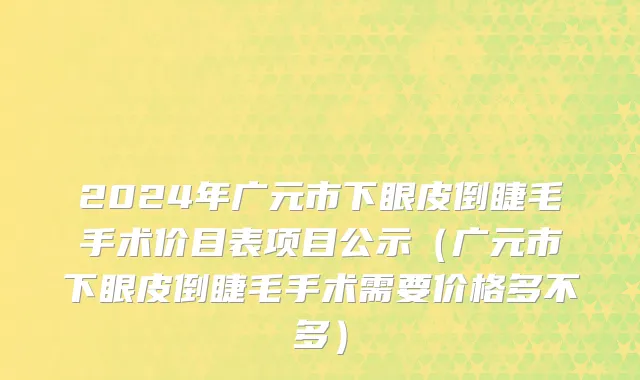 2024年广元市下眼皮倒睫毛手术价目表项目公示（广元市下眼皮倒睫毛手术需要价格多不多）