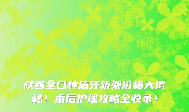 陕西全口种植牙桥架价格大揭秘!术后护理攻略全收录!