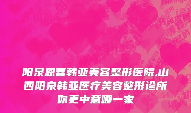 阳泉恩喜韩亚美容整形医院,山西阳泉韩亚医疗美容整形诊所你更中意哪一家