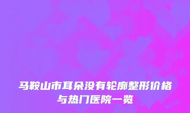 马鞍山市耳朵没有轮廓整形价格与热门医院一览