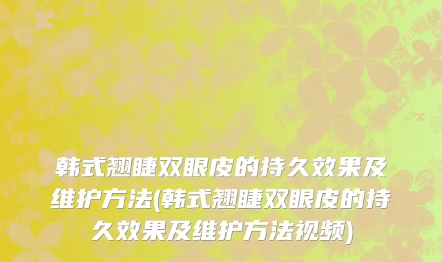 韩式翘睫双眼皮的持久效果及维护方法(韩式翘睫双眼皮的持久效果及维护方法视频)