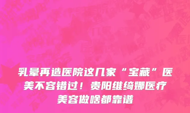 乳晕再造医院这几家“宝藏”医美不容错过!贵阳维绮娜医疗美容做啥都靠谱