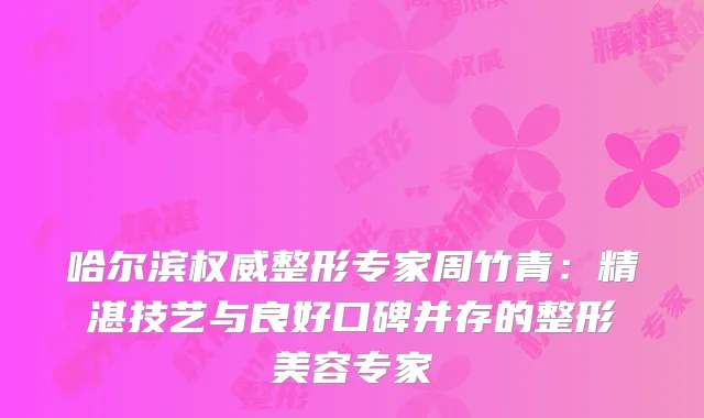 哈尔滨权威整形专家周竹青：精湛技艺与良好口碑并存的整形美容专家