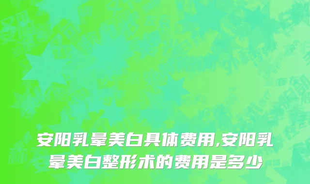 安阳乳晕美白具体费用,安阳乳晕美白整形术的费用是多少