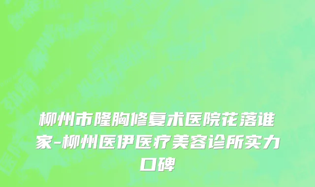 柳州市隆胸修复术医院花落谁家-柳州医伊医疗美容诊所实力口碑