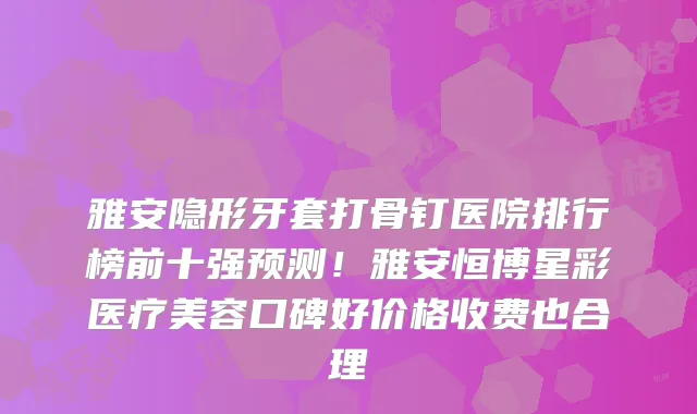 雅安隐形牙套打骨钉医院排行榜前十强预测！雅安恒博星彩医疗美容口碑好价格收费也合理