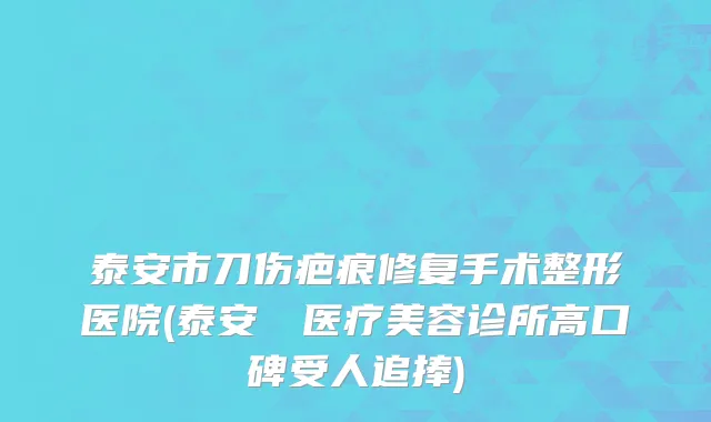 泰安市刀伤疤痕修复手术整形医院(泰安洺渼医疗美容诊所高口碑受人追捧)