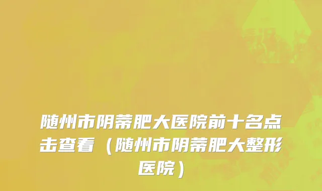 随州市阴蒂肥大医院前十名点击查看（随州市阴蒂肥大整形医院）