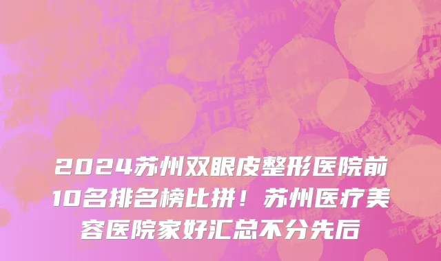 2024苏州双眼皮整形医院前10名排名榜比拼!苏州医疗美容医院家好汇总不分先后