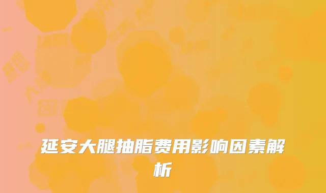 延安大腿抽脂费用影响因素解析