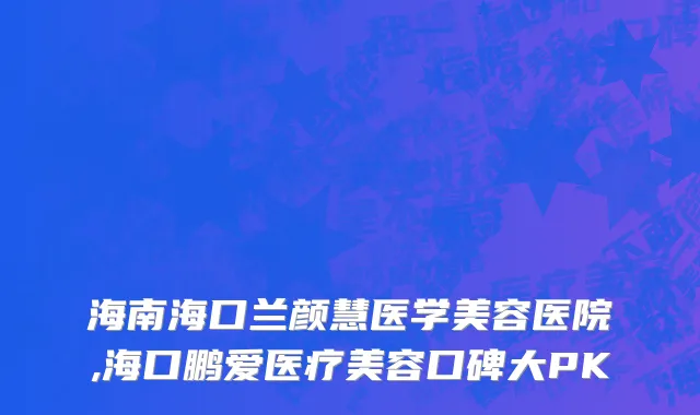 海南海口兰颜慧医学美容医院,海口鹏爱医疗美容口碑大PK