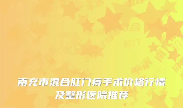 南充市混合肛门痔手术价格行情及整形医院推荐