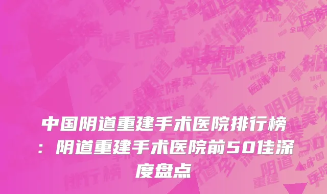 中国阴道重建手术医院排行榜：阴道重建手术医院前50佳深度盘点