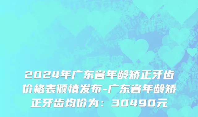2024年广东省年龄矫正牙齿价格表倾情发布-广东省年龄矫正牙齿均价为：30490元