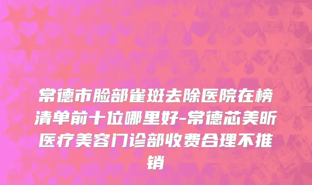 常德市脸部雀斑去除医院在榜清单前十位哪里好-常德芯美昕医疗美容门诊部收费合理不推销
