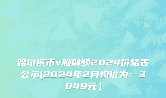 哈尔滨市v脸射频2024价格表公示(2024年2月均价为：3049元）