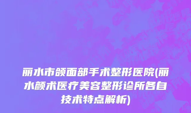 丽水市颌面部手术整形医院(丽水颜术医疗美容整形诊所各自技术特点解析)
