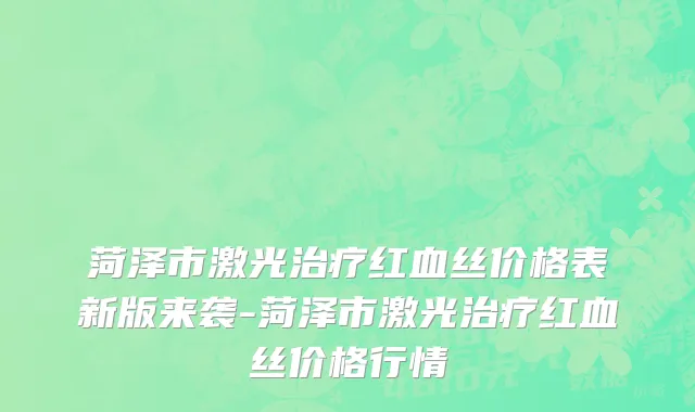 菏泽市激光治疗红血丝价格表新版来袭-菏泽市激光治疗红血丝价格行情