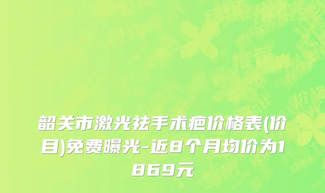 韶关市激光祛手术疤价格表(价目)免费曝光-近8个月均价为1869元