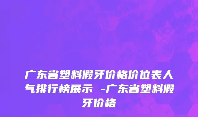 广东省塑料假牙价格价位表人气排行榜展示 -广东省塑料假牙价格