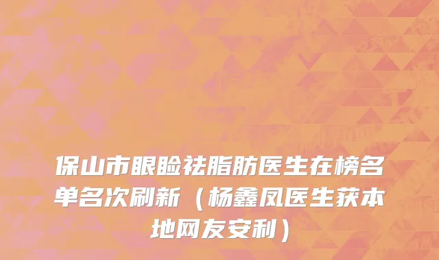 保山市眼睑祛脂肪医生在榜名单名次刷新（杨鑫凤医生获本地网友安利）