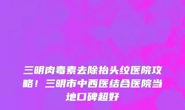 三明肉毒素去除抬头纹医院攻略!三明市中西医结合医院当地口碑超好