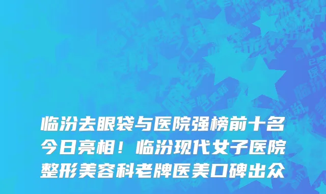临汾去眼袋与医院强榜前十名今日亮相!临汾现代女子医院整形美容科老牌医美口碑出众
