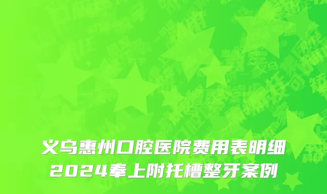 义乌惠州口腔医院费用表明细2024奉上附托槽整牙案例