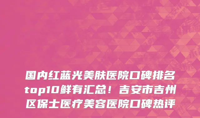国内红蓝光美肤医院口碑排名top10鲜有汇总！吉安市吉州区保士医疗美容医院口碑热评