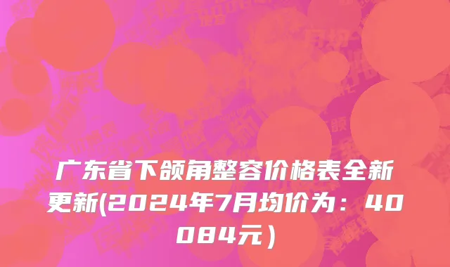 广东省下颌角整容价格表全新更新(2024年7月均价为：40084元）