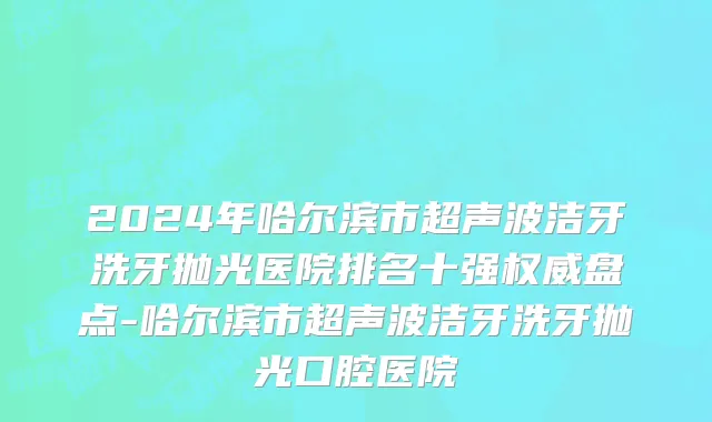 2024年哈尔滨市超声波洁牙洗牙抛光医院排名十强权威盘点-哈尔滨市超声波洁牙洗牙抛光口腔医院