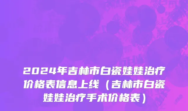 2024年吉林市白瓷娃娃治疗价格表信息上线（吉林市白瓷娃娃治疗手术价格表）