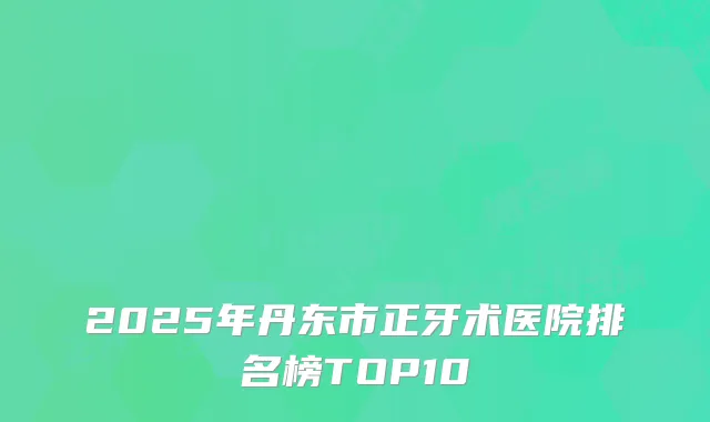 2025年丹东市正牙术医院排名榜TOP10