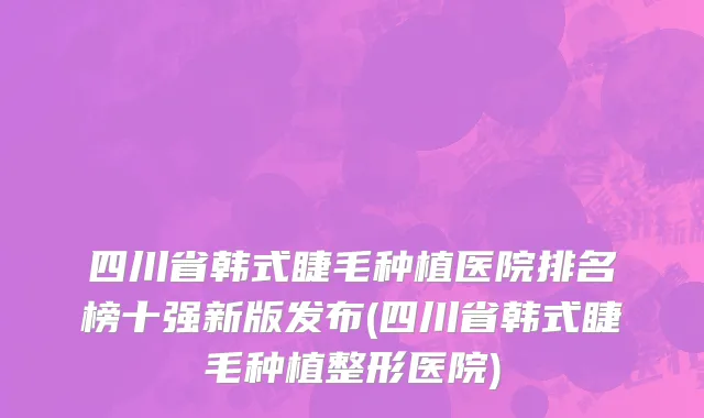 四川省韩式睫毛种植医院排名榜十强新版发布(四川省韩式睫毛种植整形医院)
