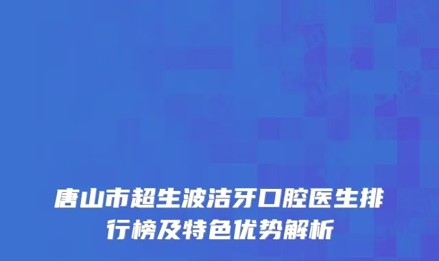 唐山市超生波洁牙口腔医生排行榜及特色优势解析