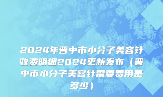 2024年晋中市小分子美容针收费明细2024更新发布（晋中市小分子美容针需要费用是多少）