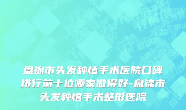 盘锦市头发种植手术医院口碑排行前十位哪家做得好-盘锦市头发种植手术整形医院