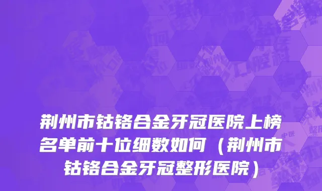 荆州市钴铬合金牙冠医院上榜名单前十位细数如何（荆州市钴铬合金牙冠整形医院）