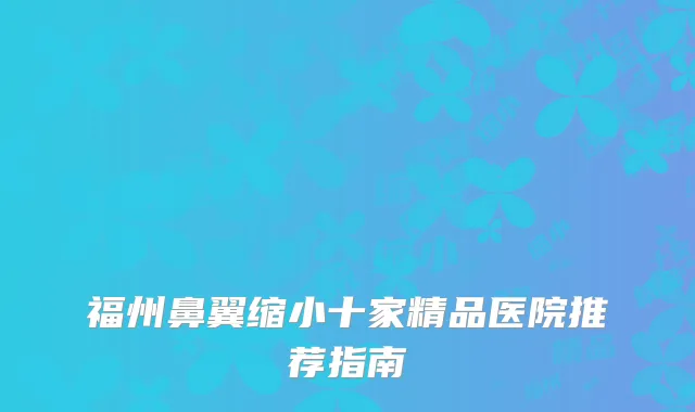 福州鼻翼缩小十家精品医院推荐指南