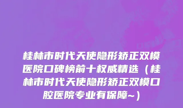 桂林市时代天使隐形矫正双模医院口碑榜前十权威精选（桂林市时代天使隐形矫正双模口腔医院专业有保障~）