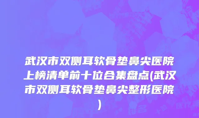 武汉市双侧耳软骨垫鼻尖医院上榜清单前十位合集盘点(武汉市双侧耳软骨垫鼻尖整形医院)