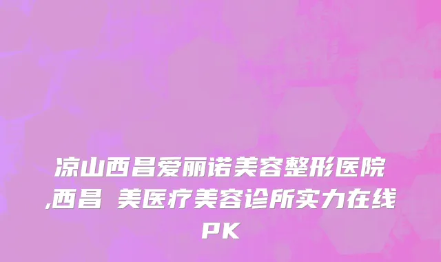 凉山西昌爱丽诺美容整形医院,西昌玥美医疗美容诊所实力在线PK